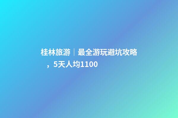 桂林旅游｜最全游玩避坑攻略，5天人均1100